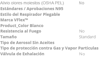 Alivio olores molestos (OSHA PEL) No Estándares / Aprobaciones N95 Estilo del Respirador Plegable Marca VFlex™ Product_Color Blanco Resistencia al Fuego No Tamaño Standard Tipo de Aerosol Sin Aceites Tipo de protección contra Gas y Vapor Particulas Válvula de Exhalación No